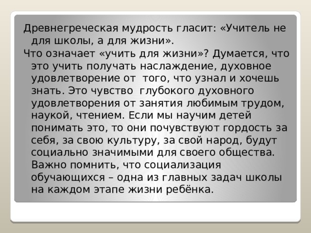 Древнегреческая мудрость гласит: «Учитель не для школы, а для жизни». Что означает «учить для жизни»? Думается, что это учить получать наслаждение, духовное удовлетворение от того, что узнал и хочешь знать. Это чувство глубокого духовного удовлетворения от занятия любимым трудом, наукой, чтением. Если мы научим детей понимать это, то они почувствуют гордость за себя, за свою культуру, за свой народ, будут социально значимыми для своего общества. Важно помнить, что социализация обучающихся – одна из главных задач школы на каждом этапе жизни ребёнка. 