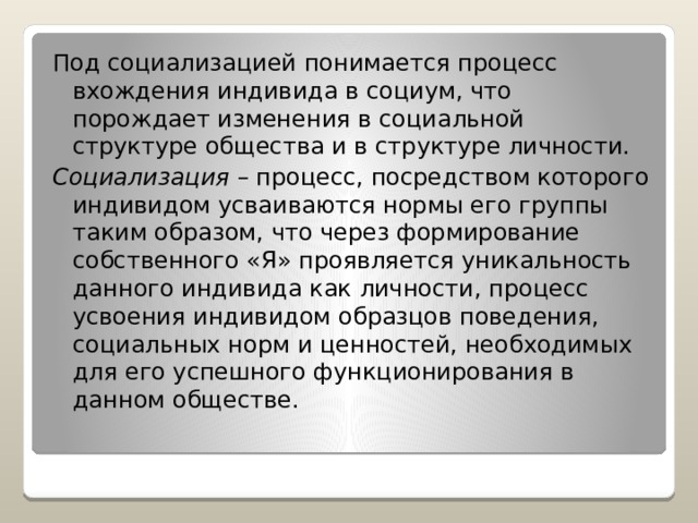 Под социализацией понимается процесс вхождения индивида в социум, что порождает изменения в социальной структуре общества и в структуре личности. Социализация – процесс, посредством которого индивидом усваиваются нормы его группы таким образом, что через формирование собственного «Я» проявляется уникальность данного индивида как личности, процесс усвоения индивидом образцов поведения, социальных норм и ценностей, необходимых для его успешного функционирования в данном обществе. 