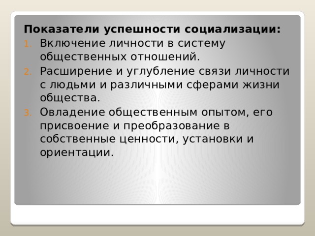 Показатели  успешности социализации: Включение личности в систему общественных отношений. Расширение и углубление связи личности с людьми и различными сферами жизни общества. Овладение общественным опытом, его присвоение и преобразование в собственные ценности, установки и ориентации. 
