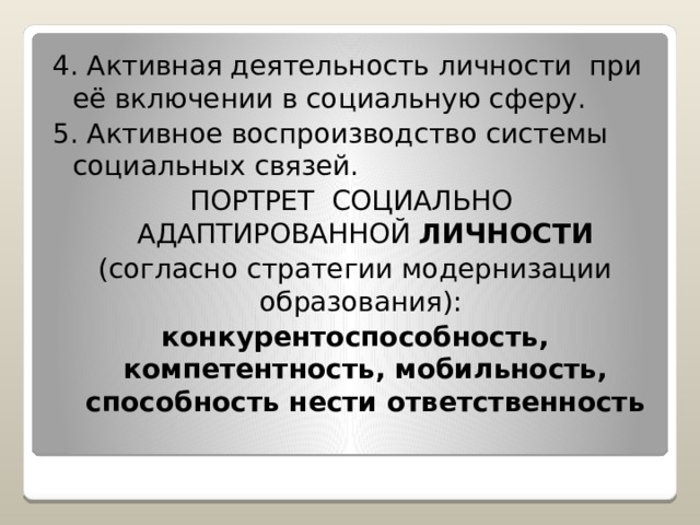 4. Активная деятельность личности при её включении в социальную сферу. 5. Активное воспроизводство системы социальных связей. ПОРТРЕТ СОЦИАЛЬНО АДАПТИРОВАННОЙ ЛИЧНОСТИ (согласно стратегии модернизации образования): конкурентоспособность, компетентность, мобильность, способность нести ответственность 