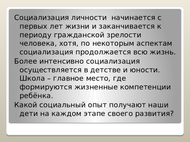 Социализация личности начинается с первых лет жизни и заканчивается к периоду гражданской зрелости человека, хотя, по некоторым аспектам социализация продолжается всю жизнь. Более интенсивно социализация осуществляется в детстве и юности. Школа – главное место, где формируются жизненные компетенции ребёнка. Какой социальный опыт получают наши дети на каждом этапе своего развития? 