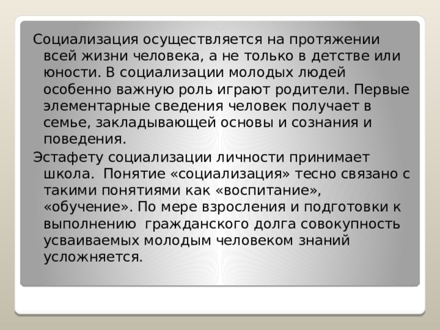 Социализация осуществляется на протяжении всей жизни человека, а не только в детстве или юности. В социализации молодых людей особенно важную роль играют родители. Первые элементарные сведения человек получает в семье, закладывающей основы и сознания и поведения. Эстафету социализации личности принимает школа. Понятие «социализация» тесно связано с такими понятиями как «воспитание», «обучение». По мере взросления и подготовки к выполнению гражданского долга совокупность усваиваемых молодым человеком знаний усложняется. 