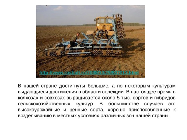 http://www.rosbalt.ru/2008/10/29/537013.html   В нашей стране достигнуты большие, а по некоторым культурам выдающиеся достижения в области селекции. В настоящее время в колхозах и совхозах выращивается около 5 тыс. сортов и гибридов сельскохозяйственных культур. В большинстве случаев это высокоурожайные и ценные сорта, хорошо приспособленные к возделыванию в местных условиях различных зон нашей страны. 