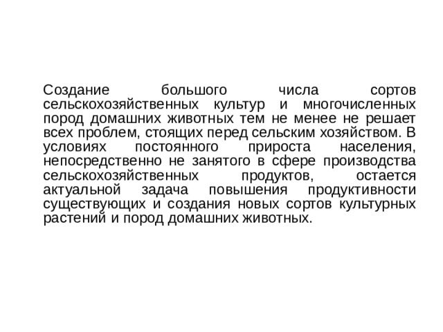  Создание большого числа сортов сельскохозяйственных культур и многочисленных пород домашних животных тем не менее не решает всех проблем, стоящих перед сельским хозяйством. В условиях постоянного прироста населения, непосредственно не занятого в сфере производства сельскохозяйственных продуктов, остается актуальной задача повышения продуктивности существующих и создания новых сортов культурных растений и пород домашних животных. 