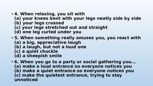 4. When relaxing, you sit with  (a) your knees bent with your legs neatly side by side  (b) your legs crossed  (c) your legs stretched out and straight  (d) one leg curled under you 5. When something really amuses you, you react with  (a) a big, appreciative laugh  (b) a laugh, but not a loud one  (c) a quiet chuckle  (d) a sheepish smile 6. When you go to a party or social gathering you...  (a) make a loud entrance so everyone notices you  (b) make a quiet entrance so everyone notices you  (c) make the quietest entrance, trying to stay unnoticed 