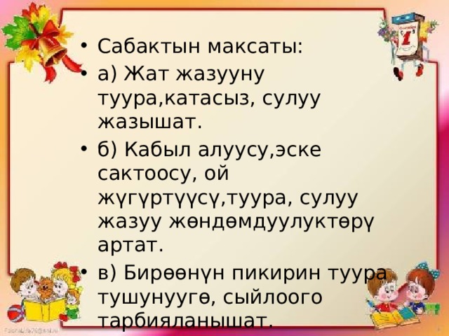 Сабактын максаты: а) Жат жазууну туура,катасыз, сулуу жазышат. б) Кабыл алуусу,эске сактоосу, ой жүгүртүүсү,туура, сулуу жазуу жөндөмдуулуктөрү артат. в) Бирөөнүн пикирин туура тушунуугө, сыйлоого тарбияланышат. 