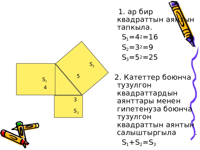 1. ар бир квадраттын аянтын тапкыла.  S 1 =4 2 =16  S 2 =3 2 =9  S 3 =5 2 =25  2. Катеттер боюнча тузулгон квадраттардын аянттары менен гипетенуза боюнча тузулгон квадраттын аянтын салыштыргыла .  S 1 + S 2 = S 3 S 3 5 S 1 4 3 S 2