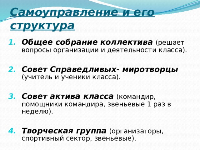 Самоуправление и его структура Общее собрание коллектива  (решает вопросы организации и деятельности класса).  Совет Справедливых- миротворцы  (учитель и ученики класса).  Совет актива класса  (командир, помощники командира, звеньевые 1 раз в неделю).  Творческая группа  (организаторы, спортивный сектор, звеньевые). 