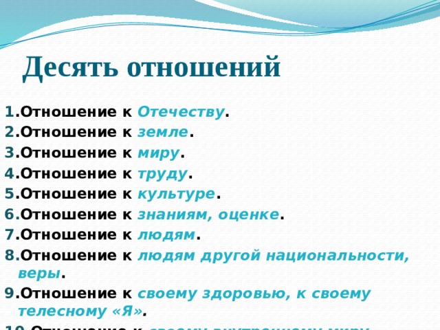 Десять отношений 1 .Отношение к Отечеству . 2 .Отношение к земле . 3 .Отношение к миру . 4 .Отношение к труду . 5 .Отношение к культуре . 6. Отношение к знаниям, оценке . 7 .Отношение к людям . 8. Отношение к людям другой национальности, веры . 9 .Отношение к своему здоровью, к своему телесному «Я» . 10 .Отношение к своему внутреннему миру, душевному «Я» .  