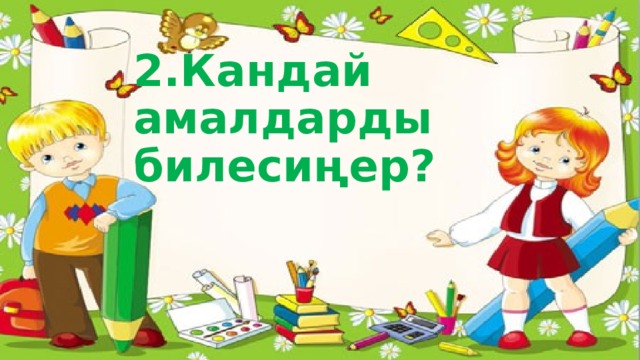 2.Кандай амалдарды билесиңер? 