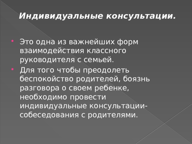 Индивидуальные консультации.   Это одна из важнейших форм взаимодействия классного руководителя с семьей. Для того чтобы преодолеть беспокойство родителей, боязнь разговора о своем ребенке, необходимо провести индивидуальные консультации-собеседования с родителями. 