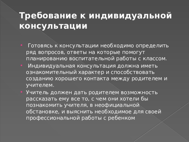 Требование к индивидуальной консультации  Готовясь к консультации необходимо определить ряд вопросов, ответы на которые помогут планированию воспитательной работы с классом.  Индивидуальная консультация должна иметь ознакомительный характер и способствовать созданию хорошего контакта между родителем и учителем. Учитель должен дать родителем возможность рассказать ему все то, с чем они хотели бы познакомить учителя, в неофициальной обстановке, и выяснить необходимое для своей профессиональной работы с ребенком 