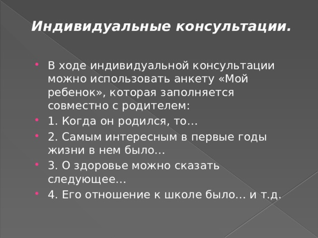 Индивидуальные консультации.   В ходе индивидуальной консультации можно использовать анкету «Мой ребенок», которая заполняется совместно с родителем: 1. Когда он родился, то… 2. Самым интересным в первые годы жизни в нем было… 3. О здоровье можно сказать следующее… 4. Его отношение к школе было… и т.д. 
