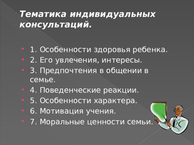 Тематика индивидуальных консультаций.   1. Особенности здоровья ребенка. 2. Его увлечения, интересы. 3. Предпочтения в общении в семье. 4. Поведенческие реакции. 5. Особенности характера. 6. Мотивация учения. 7. Моральные ценности семьи. 