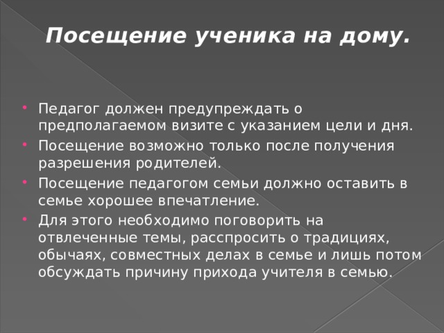 Посещение ученика на дому.   Педагог должен предупреждать о предполагаемом визите с указанием цели и дня. Посещение возможно только после получения разрешения родителей. Посещение педагогом семьи должно оставить в семье хорошее впечатление. Для этого необходимо поговорить на отвлеченные темы, расспросить о традициях, обычаях, совместных делах в семье и лишь потом обсуждать причину прихода учителя в семью. 