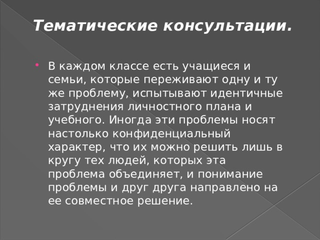 Тематические консультации.   В каждом классе есть учащиеся и семьи, которые переживают одну и ту же проблему, испытывают идентичные затруднения личностного плана и учебного. Иногда эти проблемы носят настолько конфиденциальный характер, что их можно решить лишь в кругу тех людей, которых эта проблема объединяет, и понимание проблемы и друг друга направлено на ее совместное решение. 