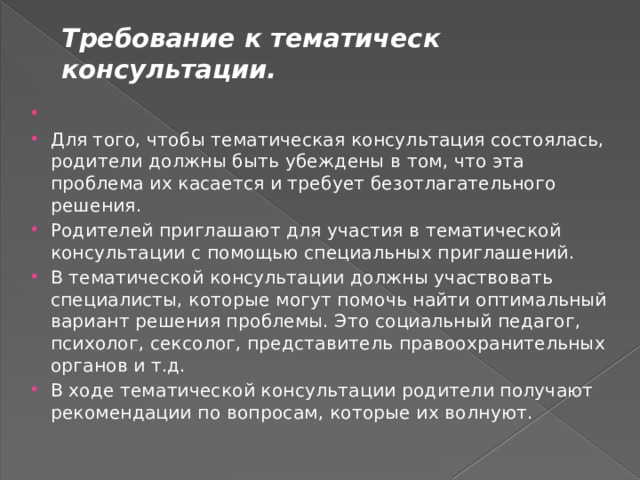 Требование к тематическ консультации.   Для того, чтобы тематическая консультация состоялась, родители должны быть убеждены в том, что эта проблема их касается и требует безотлагательного решения. Родителей приглашают для участия в тематической консультации с помощью специальных приглашений. В тематической консультации должны участвовать специалисты, которые могут помочь найти оптимальный вариант решения проблемы. Это социальный педагог, психолог, сексолог, представитель правоохранительных органов и т.д. В ходе тематической консультации родители получают рекомендации по вопросам, которые их волнуют. 