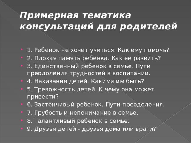 Примерная тематика консультаций для родителей 1. Ребенок не хочет учиться. Как ему помочь? 2. Плохая память ребенка. Как ее развить? 3. Единственный ребенок в семье. Пути преодоления трудностей в воспитании. 4. Наказания детей. Какими им быть? 5. Тревожность детей. К чему она может привести? 6. Застенчивый ребенок. Пути преодоления. 7. Грубость и непонимание в семье. 8. Талантливый ребенок в семье. 9. Друзья детей - друзья дома или враги? 