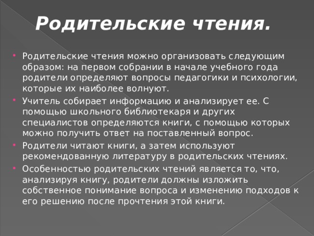 Родительские чтения.   Родительские чтения можно организовать следующим образом: на первом собрании в начале учебного года родители определяют вопросы педагогики и психологии, которые их наиболее волнуют. Учитель собирает информацию и анализирует ее. С помощью школьного библиотекаря и других специалистов определяются книги, с помощью которых можно получить ответ на поставленный вопрос. Родители читают книги, а затем используют рекомендованную литературу в родительских чтениях. Особенностью родительских чтений является то, что, анализируя книгу, родители должны изложить собственное понимание вопроса и изменению подходов к его решению после прочтения этой книги. 