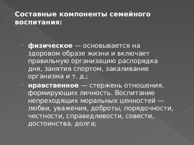 Составные компоненты семейного воспитания:   физическое — основывается на здоровом образе жизни и включает правильную организацию распорядка дня, занятия спортом, закаливание организма и т. д.; нравственное — стержень отношения, формирующих личность. Воспитание непреходящих моральных ценностей — любви, уважения, доброты, порядочности, честности, справедливости, совести, достоинства, долга; 