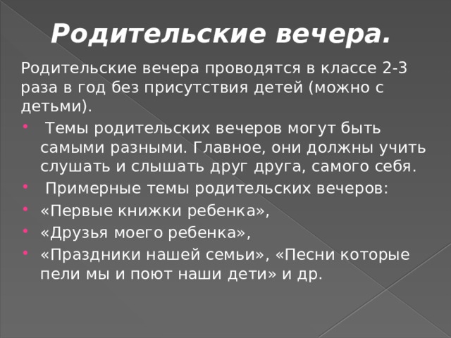 Родительские вечера.   Родительские вечера проводятся в классе 2-3 раза в год без присутствия детей (можно с детьми).  Темы родительских вечеров могут быть самыми разными. Главное, они должны учить слушать и слышать друг друга, самого себя.  Примерные темы родительских вечеров: «Первые книжки ребенка», «Друзья моего ребенка», «Праздники нашей семьи», «Песни которые пели мы и поют наши дети» и др. 