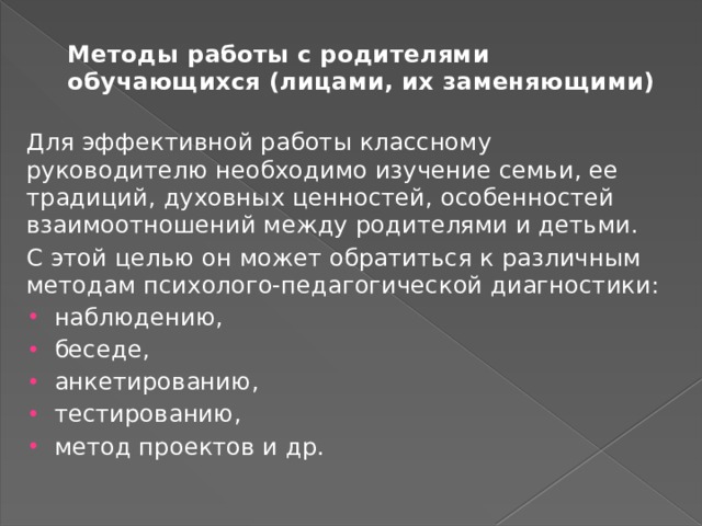 Методы работы с родителями обучающихся (лицами, их заменяющими)   Для эффективной работы классному руководителю необходи­мо изучение семьи, ее традиций, духовных ценностей, особенно­стей взаимоотношений между родителями и детьми. С этой целью он может обратиться к различным методам психолого-педагогической диагностики: наблюдению, беседе, анкетированию, тестированию, метод проектов и др. 