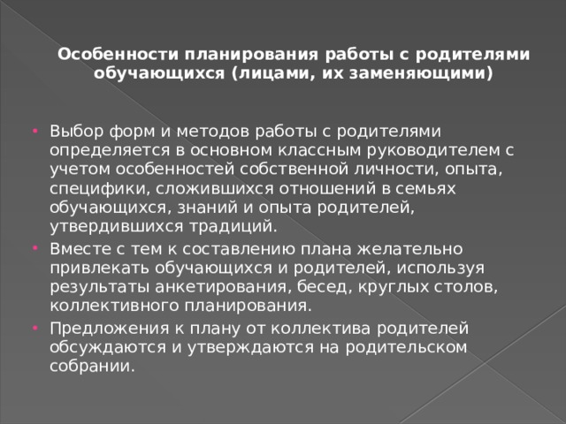 Особенности планирования работы с родителями обучающихся (лицами, их заменяющими)   Выбор форм и методов работы с родителями определяется в основном классным руководителем с учетом особенностей соб­ственной личности, опыта, специфики, сложившихся отношений в семьях обучающихся, знаний и опыта родителей, утвердившихся традиций. Вместе с тем к составлению плана желательно привлекать обу­чающихся и родителей, используя результаты анкетирования, бе­сед, круглых столов, коллективного планирования. Предложения к плану от коллектива родителей обсуждаются и утверждаются на родительском собрании. 
