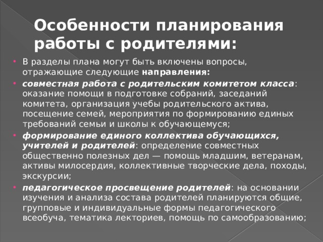 Особенности планирования работы с родителями: В разделы плана могут быть включены вопросы, отражающие следующие направления: совместная работа с родительским комитетом класса : оказание помощи в подготовке собраний, заседаний комитета, организа­ция учебы родительского актива, посещение семей, мероприя­тия по формированию единых требований семьи и школы к обучающемуся; формирование единого коллектива обучающихся, учителей и родителей : определение совместных общественно полезных дел — помощь младшим, ветеранам, активы милосердия, коллективные творческие дела, походы, экскурсии; педагогическое просвещение родителей : на основании изуче­ния и анализа состава родителей планируются общие, группо­вые и индивидуальные формы педагогического всеобуча, тема­тика лекториев, помощь по самообразованию; 