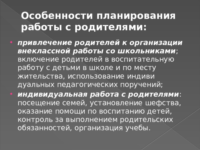 Особенности планирования работы с родителями: привлечение родителей к организации внеклассной работы со школьниками ; включение родителей в воспитательную работу с детьми в школе и по месту жительства, использование индиви­дуальных педагогических поручений; индивидуальная работа с родителями : посещение семей, уста­новление шефства, оказание помощи по воспитанию детей, контроль за выполнением родительских обязанностей, органи­зация учебы. 