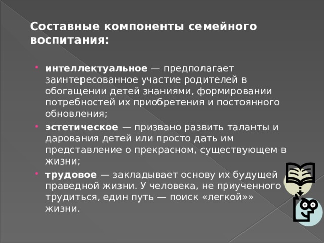 Составные компоненты семейного воспитания:   интеллектуальное — предполагает заинтересованное участие родителей в обогащении детей знаниями, формировании потребностей их приобретения и постоянного обновления; эстетическое — призвано развить таланты и дарования детей или просто дать им представление о прекрасном, существующем в жизни; трудовое — закладывает основу их будущей праведной жизни. У человека, не приученного трудиться, един путь — поиск «легкой»» жизни. 