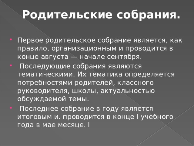Родительские собрания.   Первое родительское собрание является, как правило, организационным и проводится в конце августа — начале сентября.  Последующие собрания являются тематическими. Их тематика определяется потребностями родителей, классного руководителя, школы, актуальностью обсуждаемой темы.  Последнее собрание в году является итоговым и. проводится в конце I учебного года в мае месяце. I 