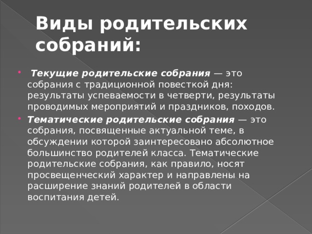 Виды родительских собраний:  Текущие родительские собрания — это собрания с традиционной повесткой дня: результаты успеваемости в четверти, результаты проводимых мероприятий и праздников, походов. Тематические родительские собрания — это собрания, посвященные актуальной теме, в обсуждении которой заинтересовано абсолютное большинство родителей класса. Тематические родительские собрания, как правило, носят просвещенческий характер и направлены на расширение знаний родителей в области воспитания детей. 