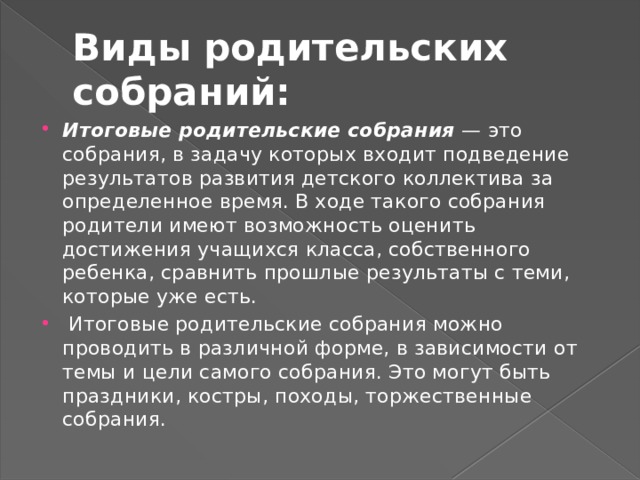 Виды родительских собраний: Итоговые родительские собрания — это собрания, в задачу которых входит подведение результатов развития детского коллектива за определенное время. В ходе такого собрания родители имеют возможность оценить достижения учащихся класса, собственного ребенка, сравнить прошлые результаты с теми, которые уже есть.  Итоговые родительские собрания можно проводить в различной форме, в зависимости от темы и цели самого собрания. Это могут быть праздники, костры, походы, торжественные собрания. 