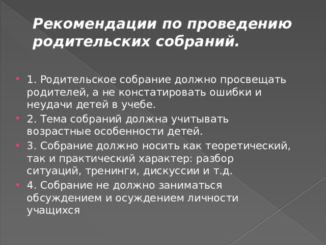 Рекомендации по проведению родительских собраний.   1. Родительское собрание должно просвещать родителей, а не констатировать ошибки и неудачи детей в учебе. 2. Тема собраний должна учитывать возрастные особенности детей. 3. Собрание должно носить как теоретический, так и практический характер: разбор ситуаций, тренинги, дискуссии и т.д. 4. Собрание не должно заниматься обсуждением и осуждением личности учащихся 