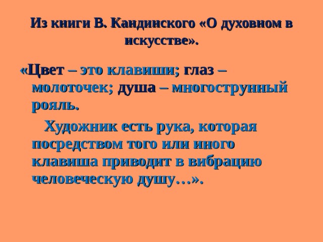 Из книги В. Кандинского «О духовном в искусстве». « Цвет – это клавиши; глаз – молоточек; душа – многострунный рояль.  Художник есть рука, которая посредством того или иного клавиша приводит в вибрацию человеческую душу…».  