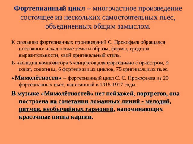Фортепианный цикл – многочастное произведение состоящее из нескольких самостоятельных пьес, объединенных общим замыслом.   К созданию фортепианных произведений С. Прокофьев обращался постоянно: искал новые темы и образы, формы, средства выразительности, свой оригинальный стиль. В наследии композитора 5 концертов для фортепиано с оркестром, 9 сонат, сонатины, 6 фортепианных циклов, 75 оригинальных пьес. «Мимолётности» – фортепианный цикл С. С. Прокофьева из 20 фортепианных пьес, написанный в 1915-1917 годы. В музыке «Мимолётностей» нет пейзажей, портретов, она построена на сочетании ломанных линий - мелодий , ритмов, необычайных гармоний , напоминающих красочные пятна картин.  