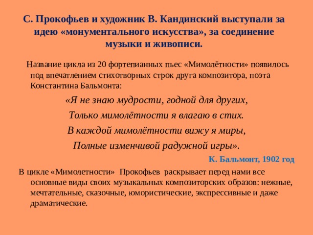 С. Прокофьев и художник В. Кандинский выступали за идею « монументального искусства », за соединение музыки и живописи.    Название цикла из 20 фортепианных пьес « Мимолётности » появилось под впечатлением стихотворных строк друга композитора, поэта Константина Бальмонта: «Я не знаю мудрости, годной для других, Только мимолётности я влагаю в стих. В каждой мимолётности вижу я миры, Полные изменчивой радужной игры». К. Бальмонт, 1902 год В цикле «Мимолетности» Прокофьев раскрывает перед нами все основные виды своих музыкальных композиторских образов: нежные, мечтательные, сказочные, юмористические, экспрессивные и даже драматические. 