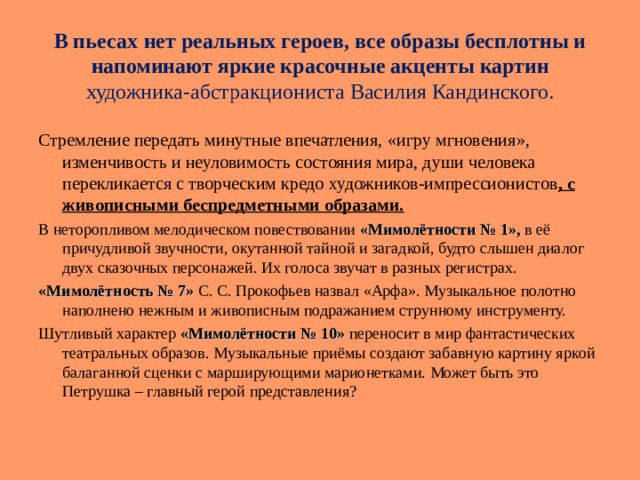 В пьесах  нет реальных героев, все образы бесплотны и напоминают яркие красочные акценты картин художника-абстракциониста Василия Кандинского. Стремление передать минутные впечатления, « игру мгновения », изменчивость и неуловимость состояния мира, души человека перекликается с творческим кредо художников-импрессионистов , с живописными беспредметными образами. В неторопливом мелодическом повествовании « Мимолётности № 1», в её причудливой звучности, окутанной тайной и загадкой, будто слышен диалог двух сказочных персонажей. Их голоса звучат в разных регистрах. « Мимолётность № 7»  С. С. Прокофьев назвал « Арфа ». Музыкальное полотно наполнено нежным и живописным подражанием струнному инструменту. Шутливый характер « Мимолётности № 10»  переносит в мир фантастических театральных образов. Музыкальные приёмы создают забавную картину яркой балаганной сценки с марширующими марионетками. Может быть это Петрушка – главный герой представления? 