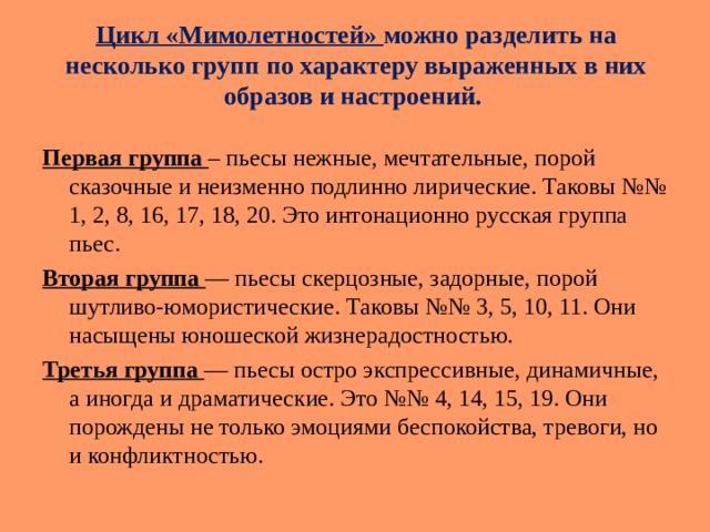 Цикл «Мимолетностей» можно разделить на несколько групп по характеру выраженных в них образов и настроений.   Первая группа – пьесы нежные, мечтательные, порой сказочные и неизменно подлинно лирические. Таковы №№ 1, 2, 8, 16, 17, 18, 20. Это интонационно русская группа пьес. Вторая группа — пьесы скерцозные, задорные, порой шутливо-юмористические. Таковы №№ 3, 5, 10, 11. Они насыщены юношеской жизнерадостностью. Третья группа — пьесы остро экспрессивные, динамичные, а иногда и драматические. Это №№ 4, 14, 15, 19. Они порождены не только эмоциями беспокойства, тревоги, но и конфликтностью. 