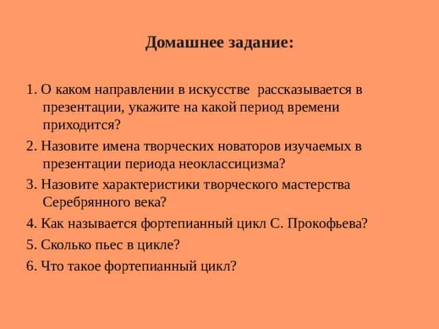Домашнее задание: 1. О каком направлении в искусстве рассказывается в презентации, укажите на какой период времени приходится? 2. Назовите имена творческих новаторов изучаемых в презентации периода неоклассицизма? 3. Назовите характеристики творческого мастерства Серебрянного века? 4. Как называется фортепианный цикл С. Прокофьева? 5. Сколько пьес в цикле? 6. Что такое фортепианный цикл? 