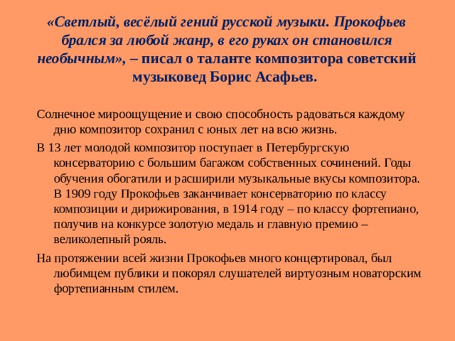 « Светлый, весёлый гений русской музыки. Прокофьев брался за любой жанр, в его руках он становился необычным », – писал о таланте композитора советский музыковед Борис Асафьев. Солнечное мироощущение и свою способность радоваться каждому дню композитор сохранил с юных лет на всю жизнь. В 13 лет молодой композитор поступает в Петербургскую консерваторию с большим багажом собственных сочинений. Годы обучения обогатили и расширили музыкальные вкусы композитора. В 1909 году Прокофьев заканчивает консерваторию по классу композиции и дирижирования, в 1914 году – по классу фортепиано, получив на конкурсе золотую медаль и главную премию – великолепный рояль. На протяжении всей жизни Прокофьев много концертировал, был любимцем публики и покорял слушателей виртуозным новаторским фортепианным стилем. 
