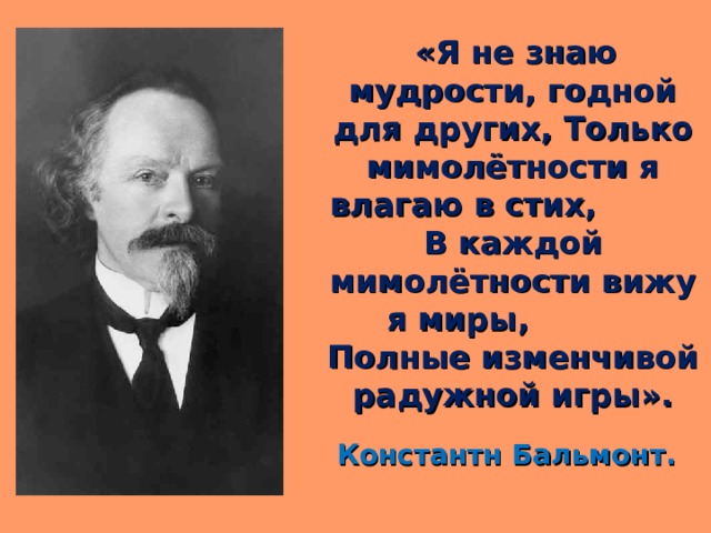  «Я не знаю мудрости, годной для других, Только мимолётности я влагаю в стих, В каждой мимолётности вижу я миры, Полные изменчивой радужной игры». Константн Бальмонт. 