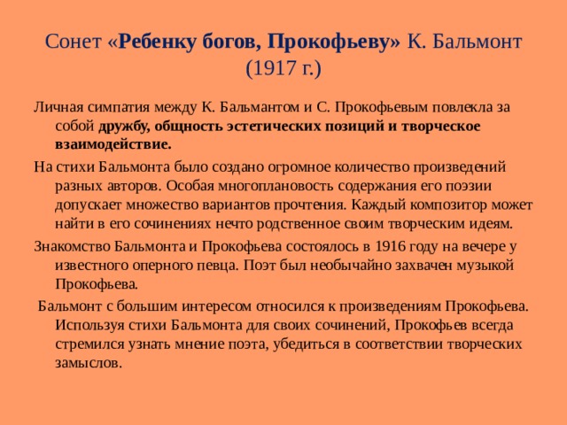 Сонет « Ребенку богов, Прокофьеву» К. Бальмонт (1917 г.) Личная симпатия между К. Бальмантом и С. Прокофьевым повлекла за собой дружбу, общность эстетических позиций и творческое взаимодействие. На стихи Бальмонта было создано огромное количество произведений разных авторов. Особая многоплановость содержания его поэзии допускает множество вариантов прочтения. Каждый композитор может найти в его сочинениях нечто родственное своим творческим идеям.  Знакомство Бальмонта и Прокофьева состоялось в 1916 году на вечере у известного оперного певца. Поэт был необычайно захвачен музыкой Прокофьева.  Бальмонт с большим интересом относился к произведениям Прокофьева. Используя стихи Бальмонта для своих сочинений, Прокофьев всегда стремился узнать мнение поэта, убедиться в соответствии творческих замыслов. 