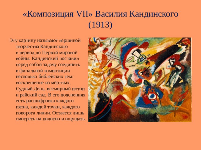«Композиция VII» Василия Кандинского (1913)  Эту картину называют вершиной творчества Кандинского в период до Первой мировой войны. Кандинский поставил перед собой задачу соединить в финальной композиции несколько библейских тем: воскрешение из мёртвых, Судный День, всемирный потоп и райский сад. В его пояснениях есть расшифровка каждого пятна, каждой точки, каждого поворота линии. Остается лишь смотреть на полотно и ощущать. 