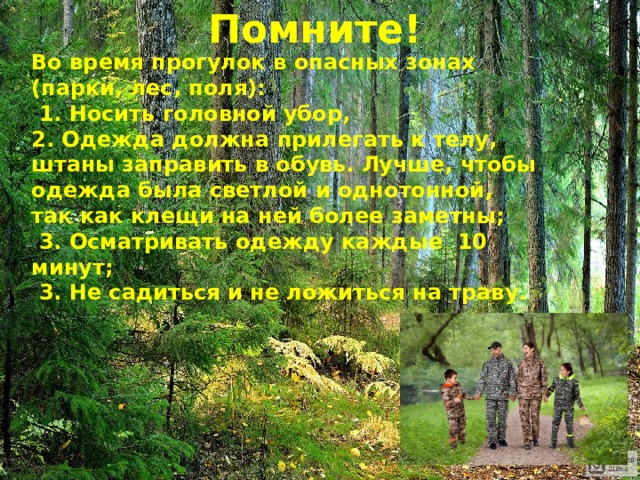 Помните! Во время прогулок в опасных зонах (парки, лес, поля):  1. Носить головной убор, 2. Одежда должна прилегать к телу, штаны заправить в обувь.  Лучше, чтобы одежда была светлой и однотонной, так как клещи на ней более заметны;  3. Осматривать одежду каждые 10 минут;  3. Не садиться и не ложиться на траву. 