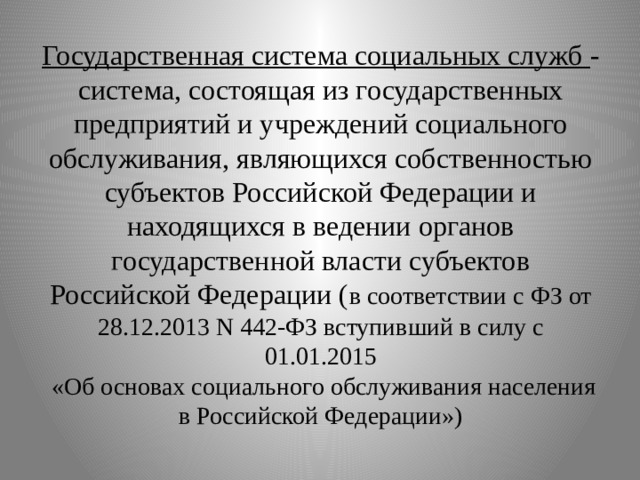  Государственная система социальных служб - система, состоящая из государственных предприятий и учреждений социального обслуживания, являющихся собственностью субъектов Российской Федерации и находящихся в ведении органов государственной власти субъектов Российской Федерации ( в соответствии с ФЗ от 28.12.2013 N 442-ФЗ вступивший в силу с 01.01.2015  «Об основах социального обслуживания населения в Российской Федерации»)    