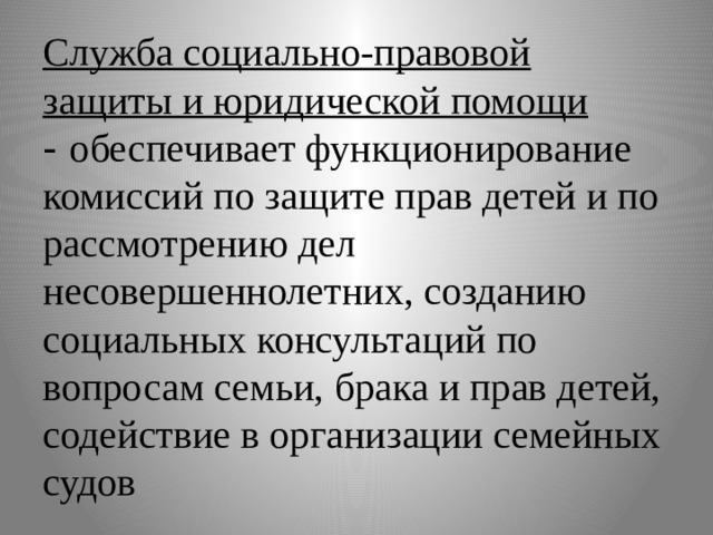 Служба социально-правовой защиты и юридической помощи  - обеспечивает функционирование комиссий по защите прав детей и по рассмотрению дел несовершеннолетних, созданию социальных консультаций по вопросам семьи, брака и прав детей, содействие в организации семейных судов 
