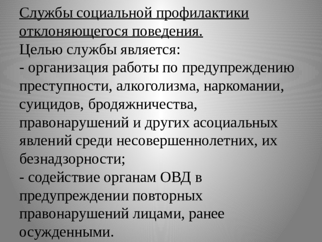 Службы социальной профилактики отклоняющегося поведения.  Целью службы является:  - организация работы по предупреждению преступности, алкоголизма, наркомании, суицидов, бродяжничества, правонарушений и других асоциальных явлений среди несовершеннолетних, их безнадзорности;  - содействие органам ОВД в предупреждении повторных правонарушений лицами, ранее осужденными. 