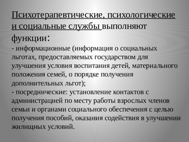Психотерапевтические, психологические и социальные службы выполняют функции :  - информационные (информация о социальных льготах, предоставляемых государством для улучшения условия воспитания детей, материального положения семей, о порядке получения дополнительных льгот);  - посреднические: установление контактов с администрацией по месту работы взрослых членов семьи и органами социального обеспечения с целью получения пособий, оказания содействия в улучшении жилищных условий. 