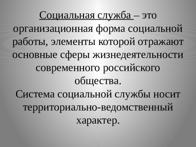 Социальная служба – это организационная форма социальной работы, элементы которой отражают основные сферы жизнедеятельности современного российского общества.  Система социальной службы носит территориально-ведомственный характер. 